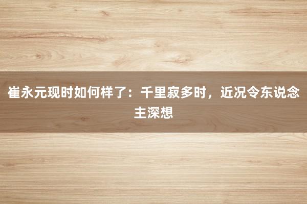 崔永元现时如何样了：千里寂多时，近况令东说念主深想