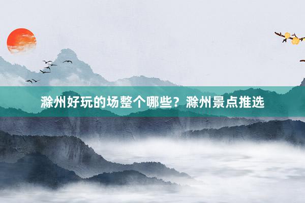 滁州好玩的场整个哪些？滁州景点推选