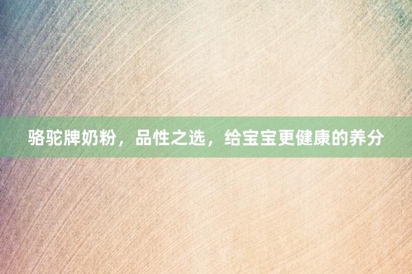 骆驼牌奶粉，品性之选，给宝宝更健康的养分