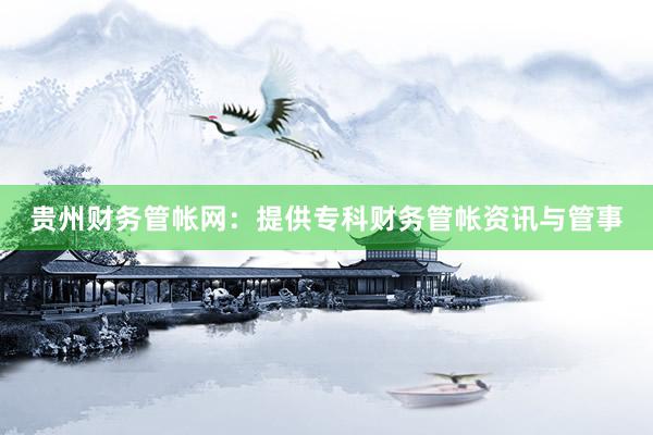 贵州财务管帐网：提供专科财务管帐资讯与管事