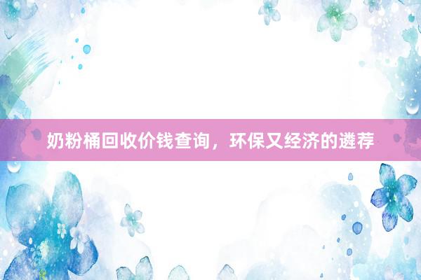 奶粉桶回收价钱查询，环保又经济的遴荐