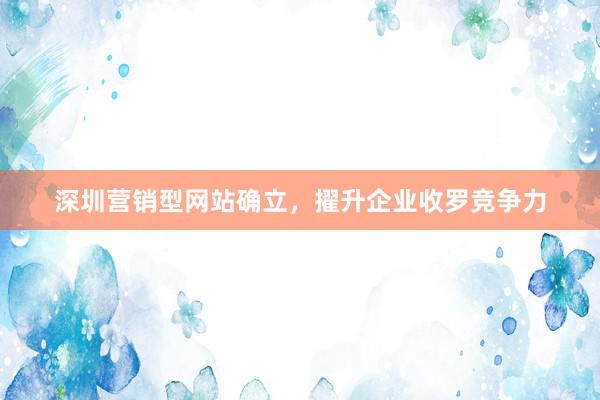 深圳营销型网站确立，擢升企业收罗竞争力