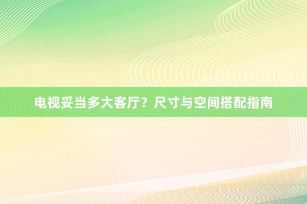 电视妥当多大客厅？尺寸与空间搭配指南