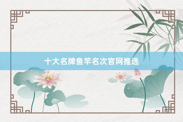 十大名牌鱼竿名次官网推选
