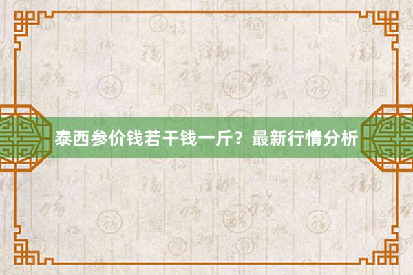 泰西参价钱若干钱一斤？最新行情分析